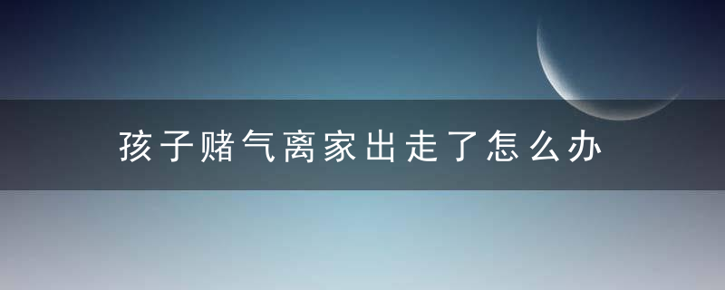 孩子赌气离家出走了怎么办 孩子离家出走该怎么办